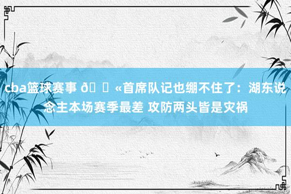 cba篮球赛事 😫首席队记也绷不住了：湖东说念主本场赛季最差 攻防两头皆是灾祸