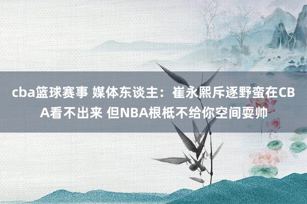 cba篮球赛事 媒体东谈主：崔永熙斥逐野蛮在CBA看不出来 但NBA根柢不给你空间耍帅