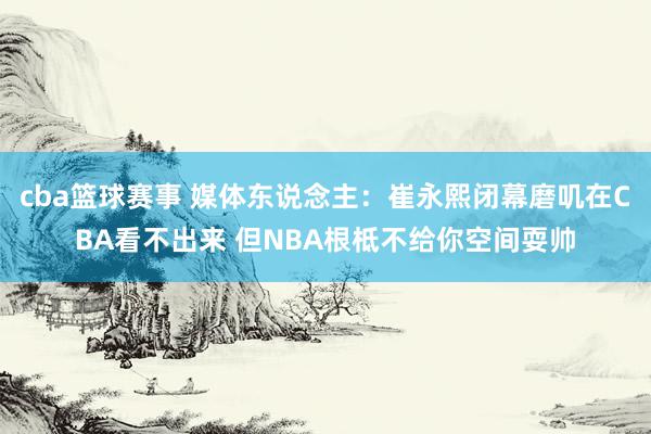 cba篮球赛事 媒体东说念主：崔永熙闭幕磨叽在CBA看不出来 但NBA根柢不给你空间耍帅