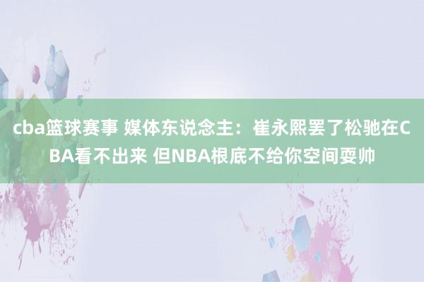 cba篮球赛事 媒体东说念主：崔永熙罢了松驰在CBA看不出来 但NBA根底不给你空间耍帅