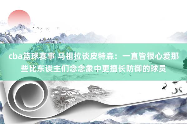 cba篮球赛事 马祖拉谈皮特森：一直皆很心爱那些比东谈主们念念象中更擅长防御的球员