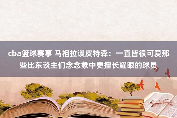 cba篮球赛事 马祖拉谈皮特森：一直皆很可爱那些比东谈主们念念象中更擅长耀眼的球员