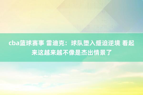 cba篮球赛事 雷迪克：球队堕入蹙迫逆境 看起来这越来越不像是杰出情景了