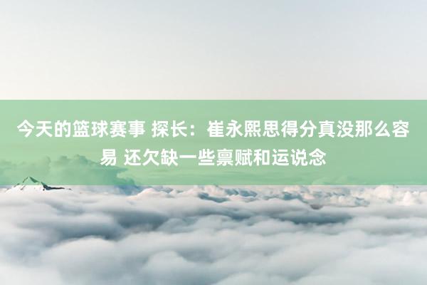 今天的篮球赛事 探长：崔永熙思得分真没那么容易 还欠缺一些禀赋和运说念