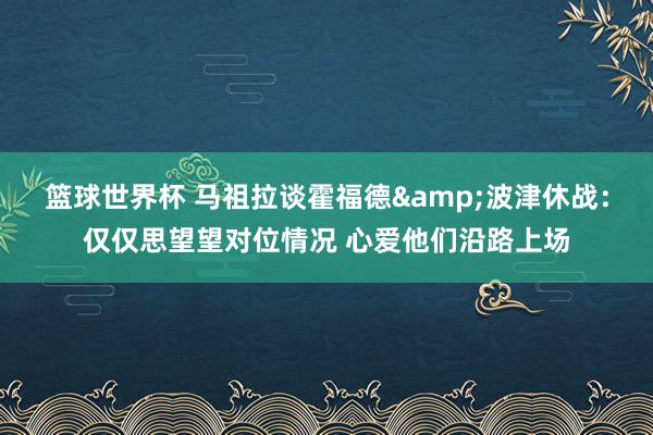 篮球世界杯 马祖拉谈霍福德&波津休战：仅仅思望望对位情况 心爱他们沿路上场