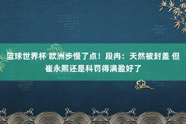 篮球世界杯 欧洲步慢了点！段冉：天然被封盖 但崔永熙还是科罚得满盈好了