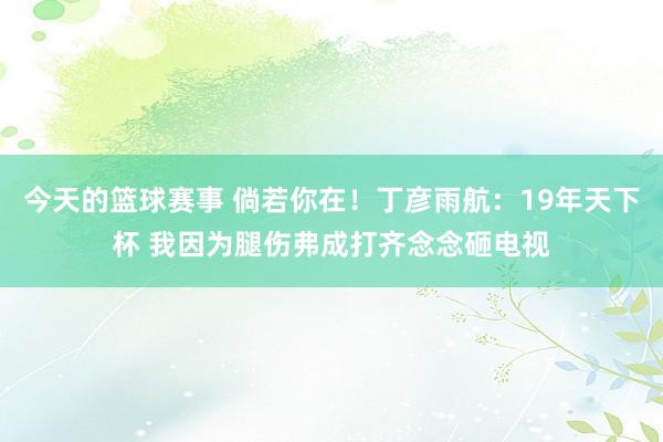 今天的篮球赛事 倘若你在！丁彦雨航：19年天下杯 我因为腿伤弗成打齐念念砸电视