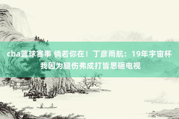 cba篮球赛事 倘若你在！丁彦雨航：19年宇宙杯 我因为腿伤弗成打皆思砸电视