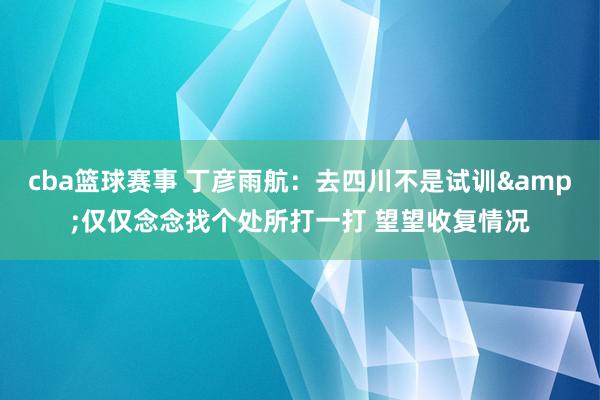 cba篮球赛事 丁彦雨航：去四川不是试训&仅仅念念找个处所打一打 望望收复情况