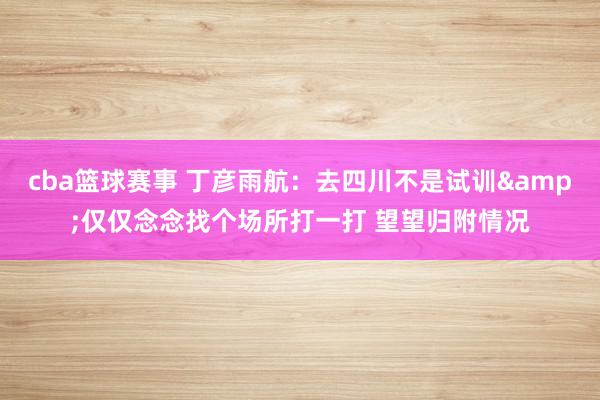 cba篮球赛事 丁彦雨航：去四川不是试训&仅仅念念找个场所打一打 望望归附情况