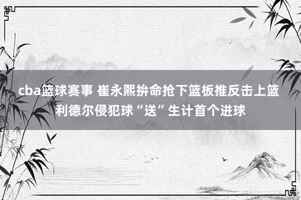 cba篮球赛事 崔永熙拚命抢下篮板推反击上篮 利德尔侵犯球“送”生计首个进球