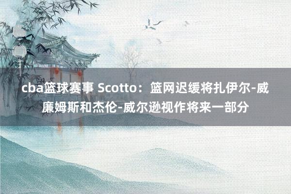 cba篮球赛事 Scotto：篮网迟缓将扎伊尔-威廉姆斯和杰伦-威尔逊视作将来一部分