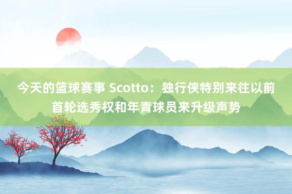 今天的篮球赛事 Scotto：独行侠特别来往以前首轮选秀权和年青球员来升级声势