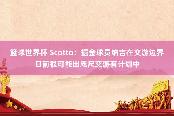 篮球世界杯 Scotto：掘金球员纳吉在交游边界日前很可能出咫尺交游有计划中