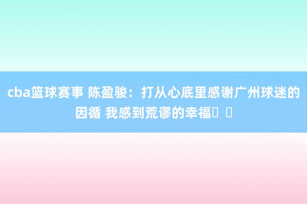 cba篮球赛事 陈盈骏：打从心底里感谢广州球迷的因循 我感到荒谬的幸福❤️