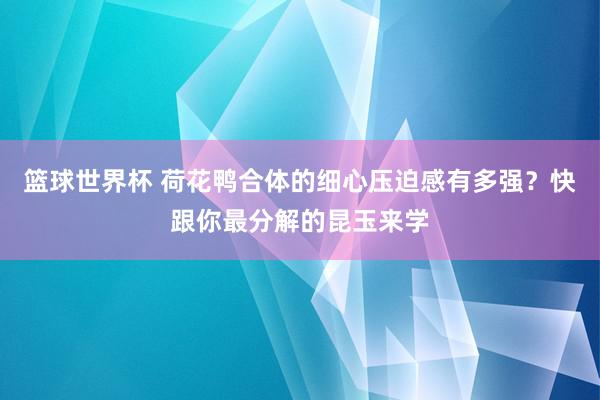 篮球世界杯 荷花鸭合体的细心压迫感有多强？快跟你最分解的昆玉来学