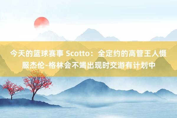 今天的篮球赛事 Scotto：全定约的高管王人慑服杰伦-格林会不竭出现时交游有计划中