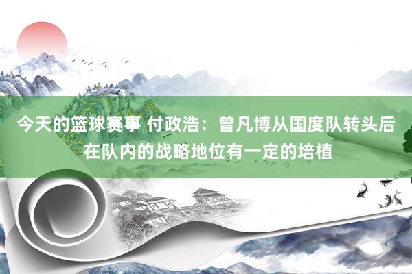 今天的篮球赛事 付政浩：曾凡博从国度队转头后 在队内的战略地位有一定的培植