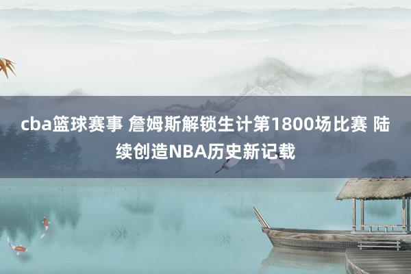 cba篮球赛事 詹姆斯解锁生计第1800场比赛 陆续创造NBA历史新记载