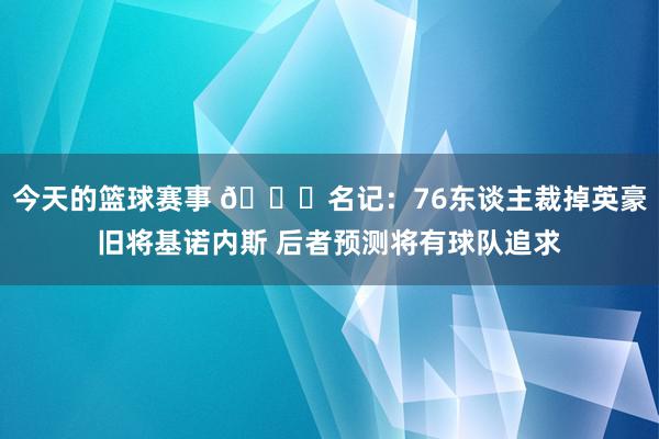 今天的篮球赛事 👀名记：76东谈主裁掉英豪旧将基诺内斯 后者预测将有球队追求