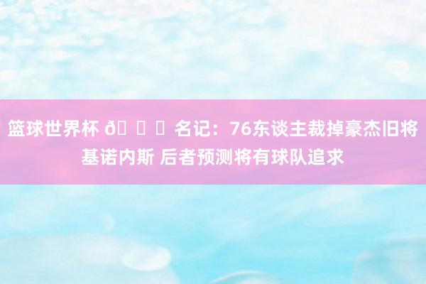 篮球世界杯 👀名记：76东谈主裁掉豪杰旧将基诺内斯 后者预测将有球队追求