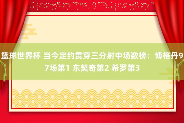 篮球世界杯 当今定约贯穿三分射中场数榜：博格丹97场第1 东契奇第2 希罗第3