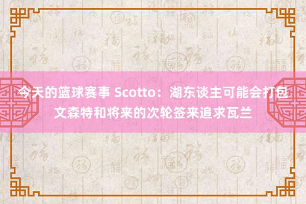 今天的篮球赛事 Scotto：湖东谈主可能会打包文森特和将来的次轮签来追求瓦兰