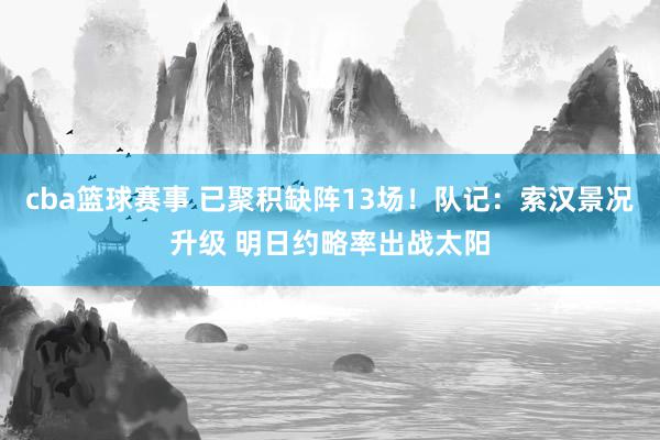 cba篮球赛事 已聚积缺阵13场！队记：索汉景况升级 明日约略率出战太阳