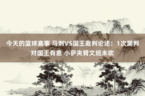 今天的篮球赛事 马刺VS国王裁判论述：1次漏判对国王有意 小萨夹臂文班未吹