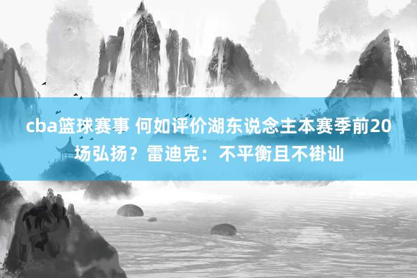 cba篮球赛事 何如评价湖东说念主本赛季前20场弘扬？雷迪克：不平衡且不褂讪