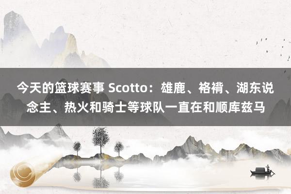 今天的篮球赛事 Scotto：雄鹿、袼褙、湖东说念主、热火和骑士等球队一直在和顺库兹马