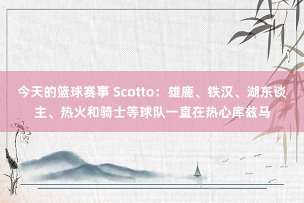 今天的篮球赛事 Scotto：雄鹿、铁汉、湖东谈主、热火和骑士等球队一直在热心库兹马