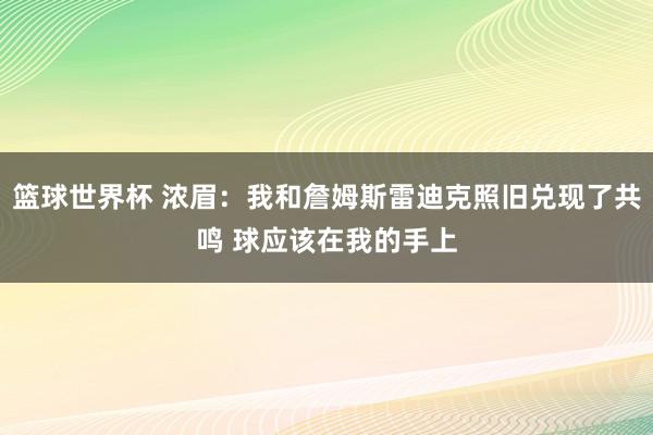 篮球世界杯 浓眉：我和詹姆斯雷迪克照旧兑现了共鸣 球应该在我的手上