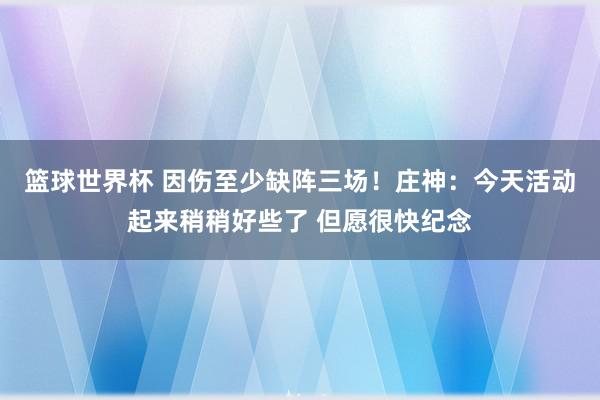 篮球世界杯 因伤至少缺阵三场！庄神：今天活动起来稍稍好些了 但愿很快纪念